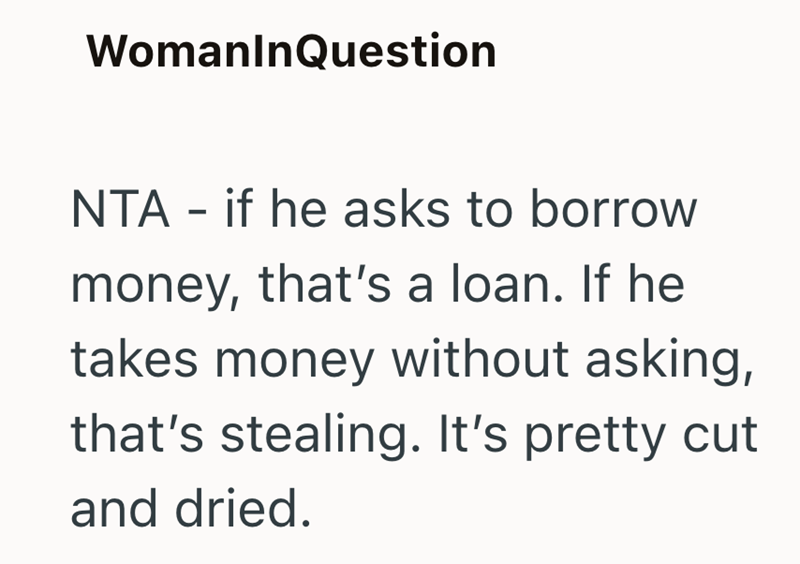 WomanInQuestion NTA - if he asks to borrow money, that's a loan. If he takes money without asking, that's stealing. It's pretty cut and dried.