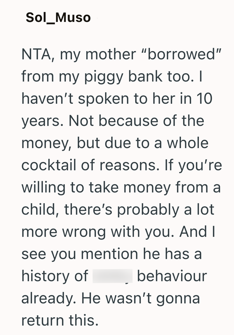 Sol_Muso NTA, my mother "borrowed" from my piggy bank too. I haven't spoken to her in 10 years. Not because of the money, but due to a whole cocktail of reasons. If you're willing to take money from a child, there's probably a lot more wrong with you. And I see you mention he has a history of behaviour already. He wasn't gonna return this.