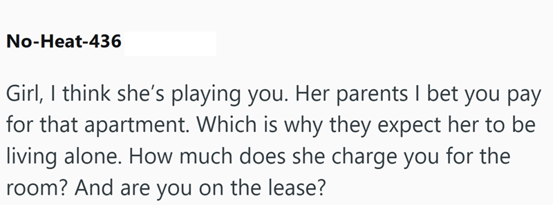 No-Heat-436 Girl, I think she's playing you. Her parents I bet you pay for that apartment. Which is why they expect her to be living alone. How much does she charge you for the room? And are you on the lease?