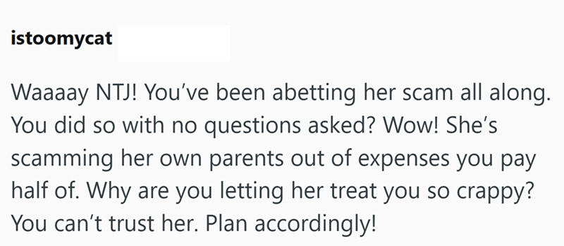 istoomycat Waaaay NTJ! You've been abetting her scam all along. You did so with no questions asked? Wow! She's scamming her own parents out of expenses you pay half of. Why are you letting her treat you so crappy? You can't trust her. Plan accordingly!
