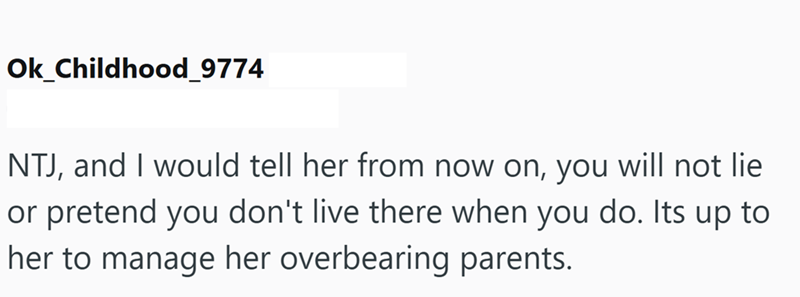 Ok_Childhood_9774 NTJ, and I would tell her from now on, you will not lie or pretend you don't live there when you do. Its up to her to manage her overbearing parents.