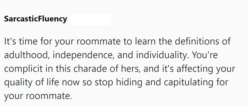SarcasticFluency It's time for your roommate to learn the definitions of adulthood, independence, and individuality. You're complicit in this charade of hers, and it's affecting your quality of life now so stop hiding and capitulating for your roommate.