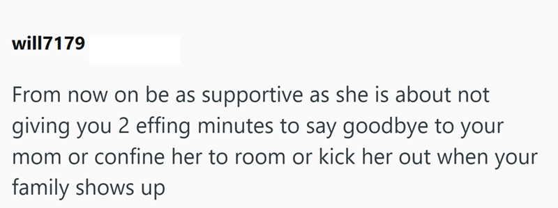 will7179 From now on be as supportive as she is about not giving you 2 effing minutes to say goodbye to your mom or confine her to room or kick her out when your family shows up