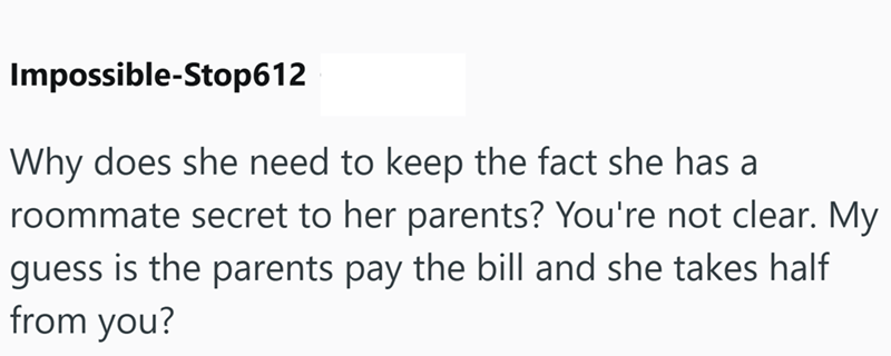 Impossible-Stop612 Why does she need to keep the fact she has a roommate secret to her parents? You're not clear. My guess is the parents pay the bill and she takes half from you?