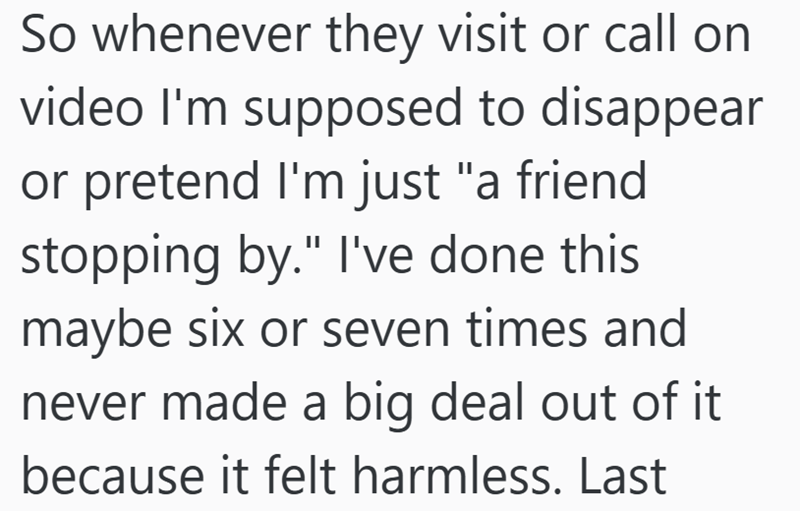 So whenever they visit or call on video I'm supposed to disappear or pretend I'm just "a friend stopping by." I've done this maybe six or seven times and never made a big deal out of it because it felt harmless. Last