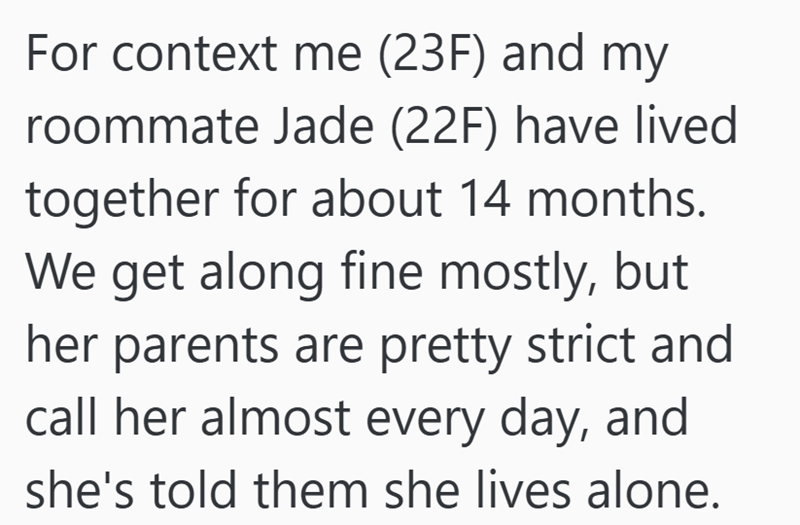 For context me (23F) and my roommate Jade (22F) have lived together for about 14 months. We get along fine mostly, but her parents are pretty strict and call her almost every day, and she's told them she lives alone.
