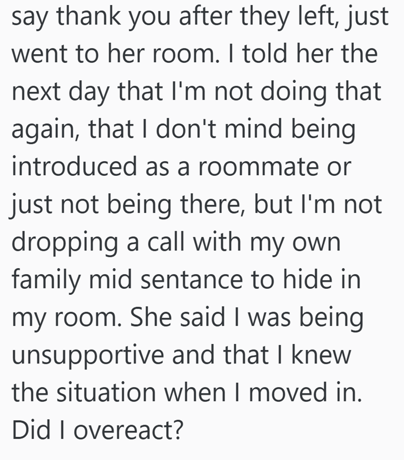 say thank you after they left, just went to her room. I told her the next day that I'm not doing that again, that I don't mind being introduced as a roommate or just not being there, but I'm not dropping a call with my own family mid sentance to hide in my room. She said I was being unsupportive and that I knew the situation when I moved in. Did I overeact?