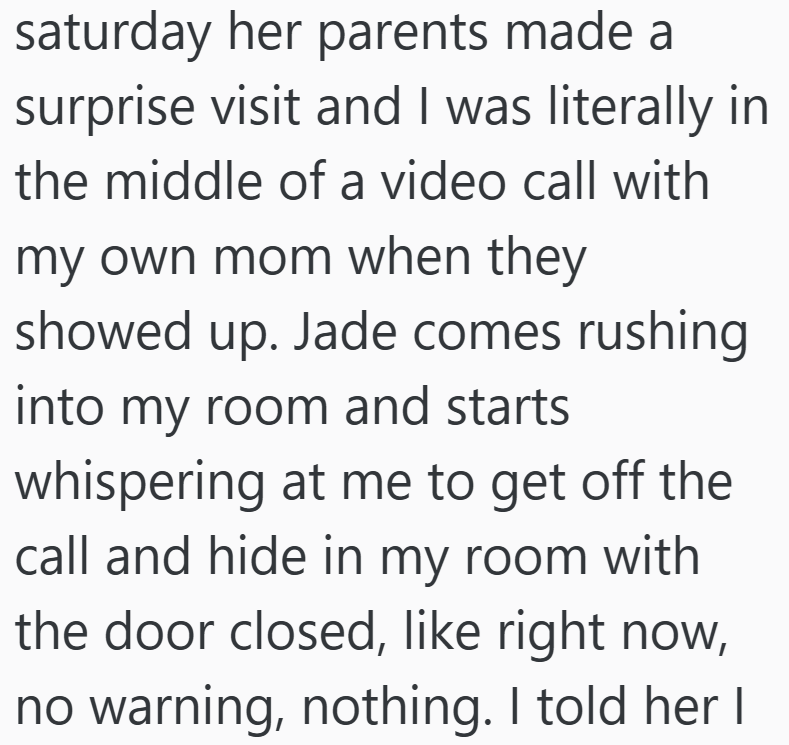 saturday her parents made a surprise visit and I was literally in the middle of a video call with my own mom when they showed up. Jade comes rushing into my room and starts whispering at me to get off the call and hide in my room with the door closed, like right now, no warning, nothing. I told her I
