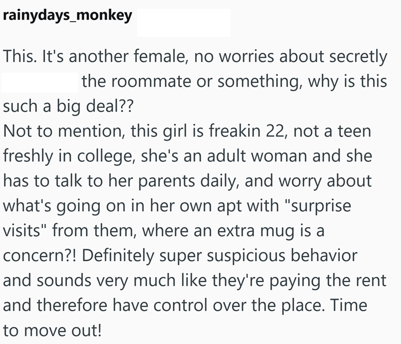 rainydays_monkey This. It's another female, no worries about secretly the roommate or something, why is this such a big deal?? Not to mention, this girl is freakin 22, not a teen freshly in college, she's an adult woman and she has to talk to her parents daily, and worry about what's going on in her own apt with "surprise visits" from them, where an extra mug is a concern?! Definitely super suspicious behavior and sounds very much like they're paying the rent and therefore have control over the
