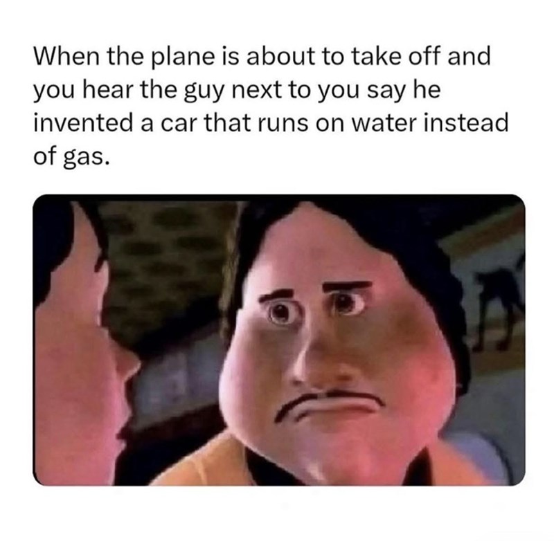 When the plane is about to take off and you hear the guy next to you say he invented a car that runs on water instead of gas.
