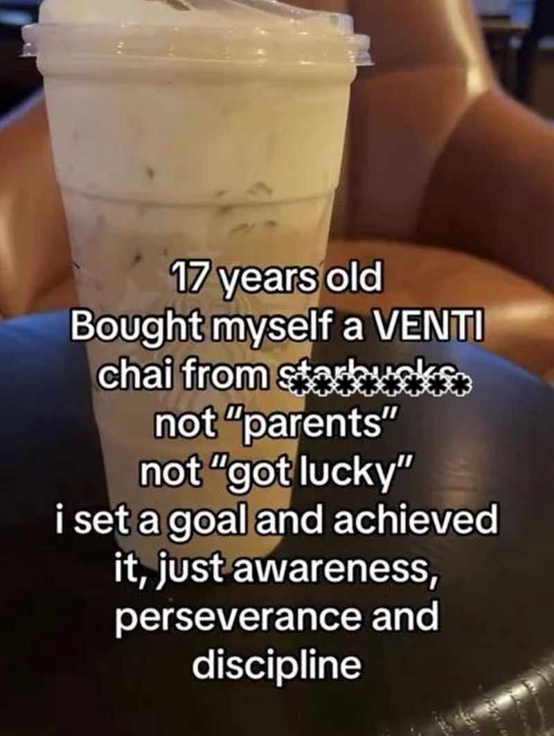 17 years old Bought myself a VENTI chai from starowsks not "parents" not "got lucky" i set a goal and achieved it, just awareness, perseverance and discipline