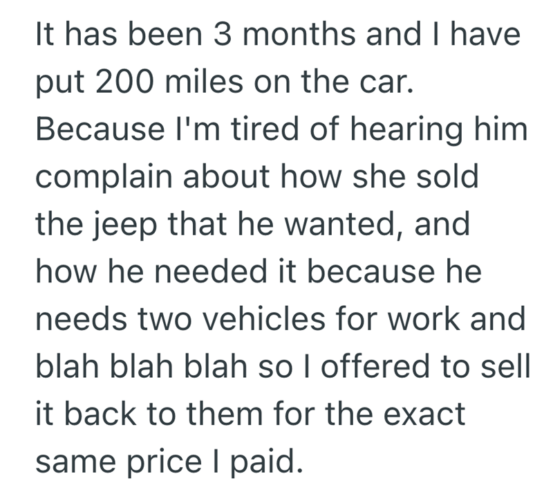It has been 3 months and I have put 200 miles on the car. Because I'm tired of hearing him complain about how she sold the jeep that he wanted, and how he needed it because he needs two vehicles for work and blah blah blah so I offered to sell it back to them for the exact same price I paid.