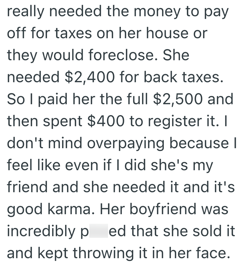 really needed the money to pay off for taxes on her house or they would foreclose. She needed $2,400 for back taxes. So I paid her the full $2,500 and then spent $400 to register it. I don't mind overpaying because I feel like even if I did she's my friend and she needed it and it's good karma. Her boyfriend was incredibly p ed that she sold it and kept throwing it in her face.