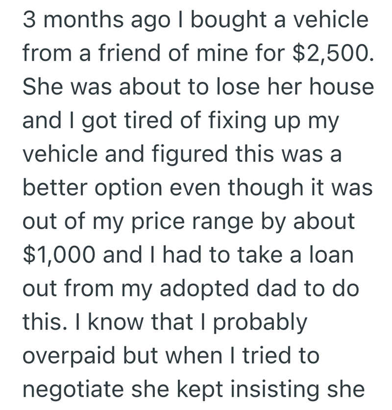 3 months ago I bought a vehicle from a friend of mine for $2,500. She was about to lose her house and I got tired of fixing up my vehicle and figured this was a better option even though it was out of my price range by about $1,000 and I had to take a loan out from my adopted dad to do this. I know that I probably overpaid but when I tried to negotiate she kept insisting she