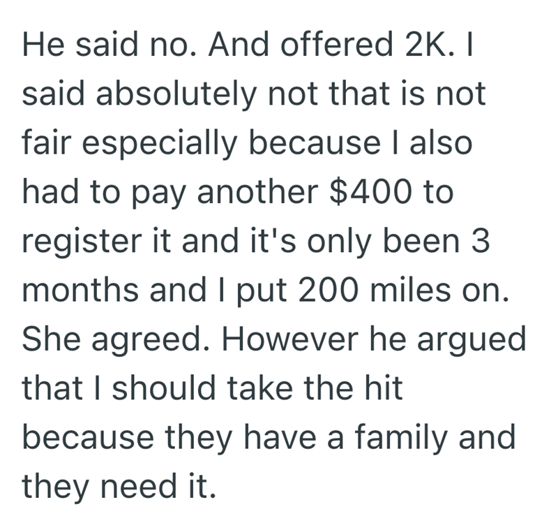 He said no. And offered 2K. I said absolutely not that is not fair especially because I also had to pay another $400 to register it and it's only been 3 months and I put 200 miles on. She agreed. However he argued that I should take the hit because they have a family and they need it.