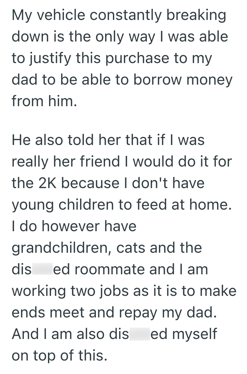 My vehicle constantly breaking down is the only way I was able to justify this purchase to my dad to be able to borrow money from him. He also told her that if I was really her friend I would do it for the 2K because I don't have young children to feed at home. I do however have grandchildren, cats and the dis ed roommate and I am working two jobs as it is to make ends meet and repay my dad. And I am also dis ed myself on top of this.
