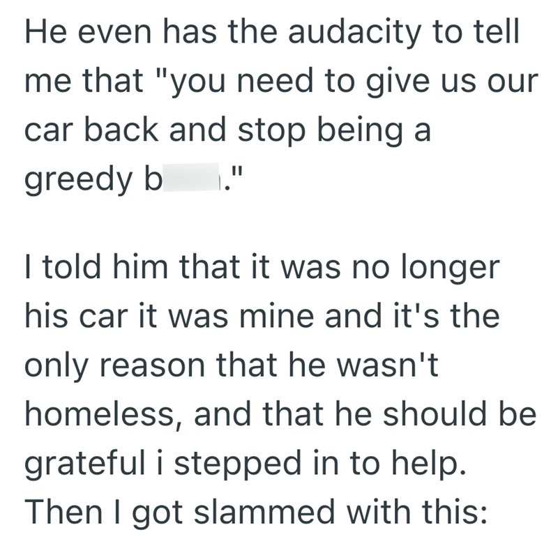 He even has the audacity to tell me that "you need to give us our car back and stop being a greedy b II I told him that it was no longer his car it was mine and it's the only reason that he wasn't homeless, and that he should be grateful i stepped in to help. Then I got slammed with this:
