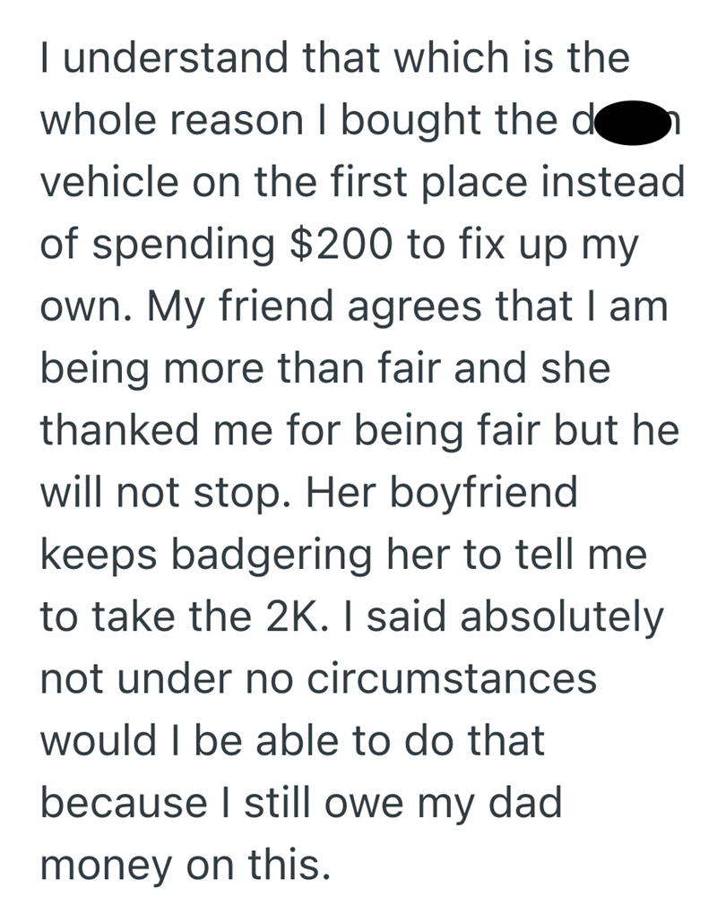 I understand that which is the whole reason I bought the d vehicle on the first place instead of spending $200 to fix up my own. My friend agrees that I am being more than fair and she thanked me for being fair but he will not stop. Her boyfriend keeps badgering her to tell me to take the 2K. I said absolutely not under no circumstances would I be able to do that because I still owe my dad. money on this.