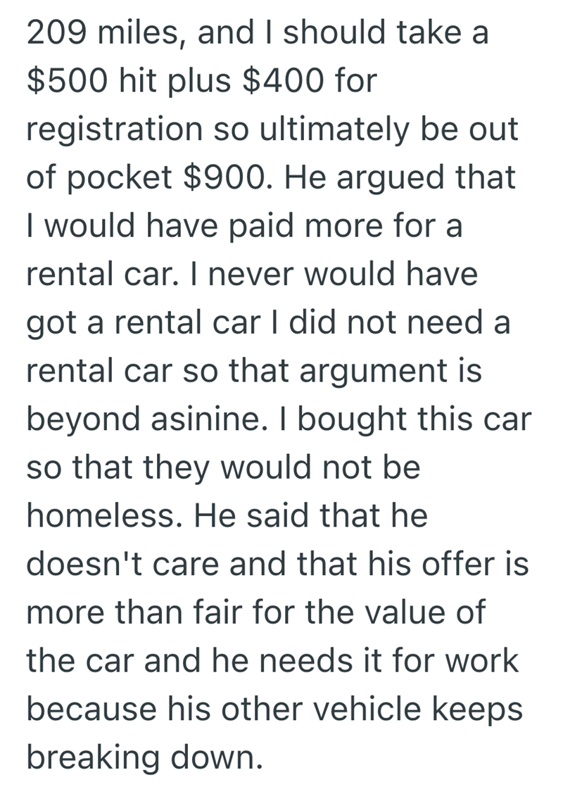 209 miles, and I should take a $500 hit plus $400 for registration so ultimately be out of pocket $900. He argued that I would have paid more for a rental car. I never would have got a rental car I did not need a rental car so that argument is beyond asinine. I bought this car so that they would not be homeless. He said that he doesn't care and that his offer is more than fair for the value of the car and he needs it for work because his other vehicle keeps breaking down.