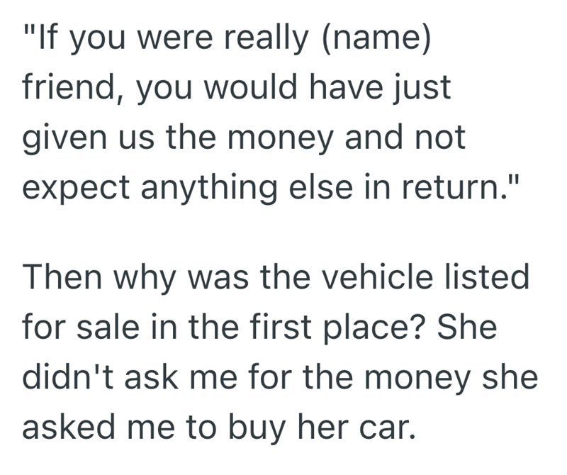 "If you were really (name) friend, you would have just given us the money and not expect anything else in return." Then why was the vehicle listed for sale in the first place? She didn't ask me for the money she asked me to buy her car.