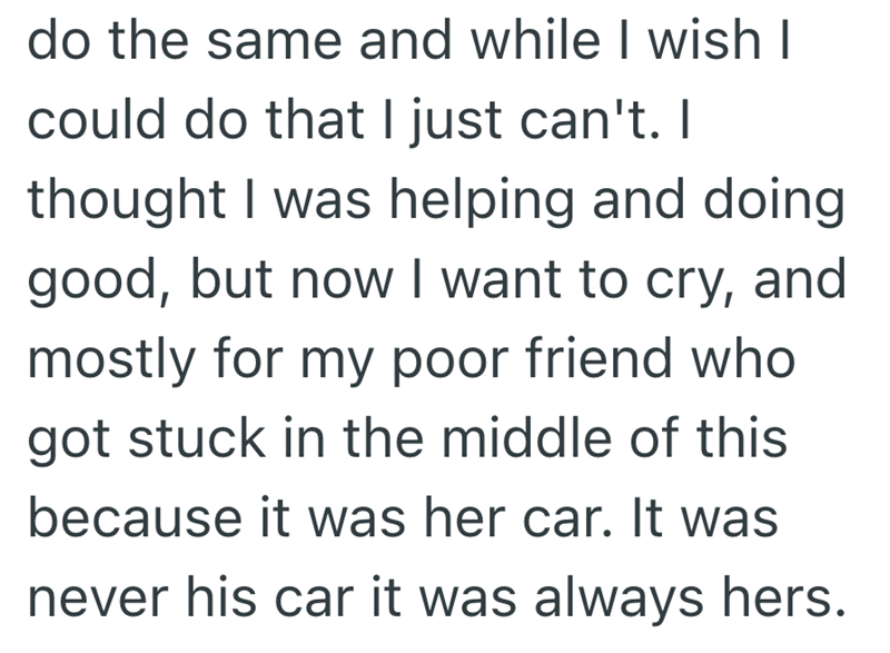 do the same and while I wish I could do that I just can't. I thought I was helping and doing good, but now I want to cry, and mostly for my poor friend who got stuck in the middle of this because it was her car. It was never his car it was always hers.
