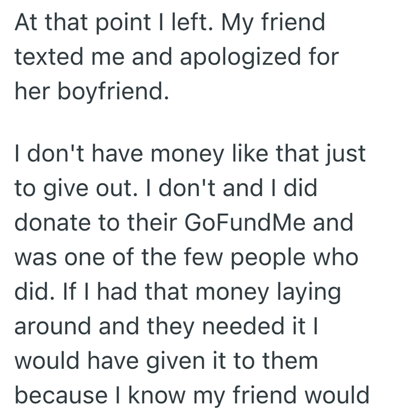 At that point I left. My friend texted me and apologized for her boyfriend. I don't have money like that just to give out. I don't and I did donate to their GoFundMe and was one of the few people who did. If I had that money laying around and they needed it I would have given it to them because I know my friend would