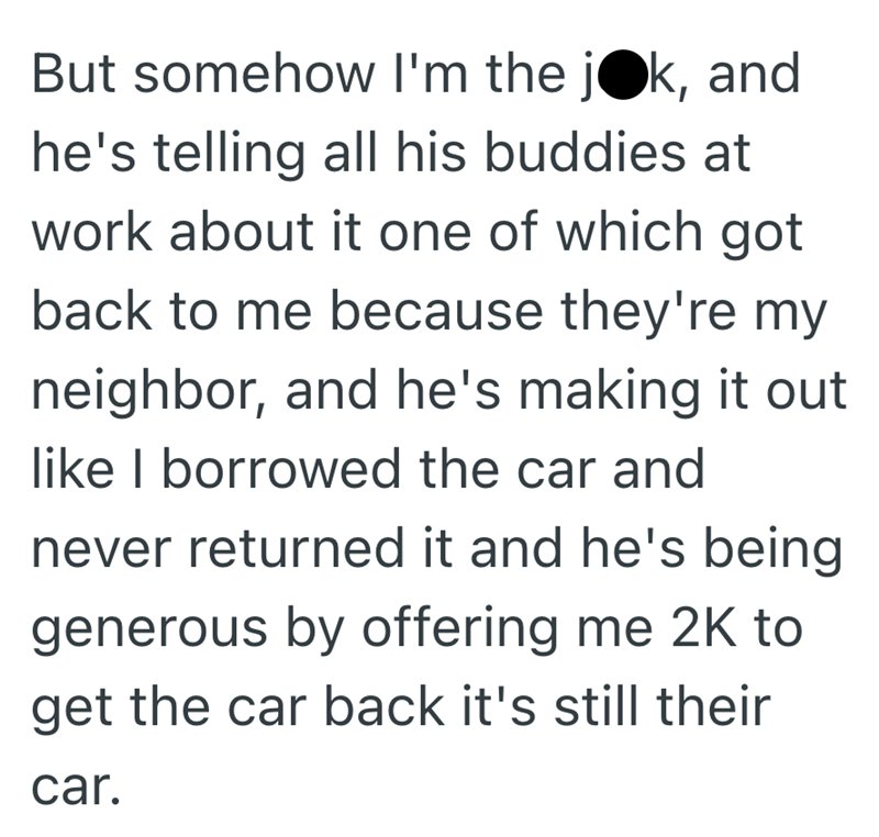 But somehow I'm the jok, and he's telling all his buddies at work about it one of which got back to me because they're my neighbor, and he's making it out like I borrowed the car and never returned it and he's being generous by offering me 2K to get the car back it's still their car.