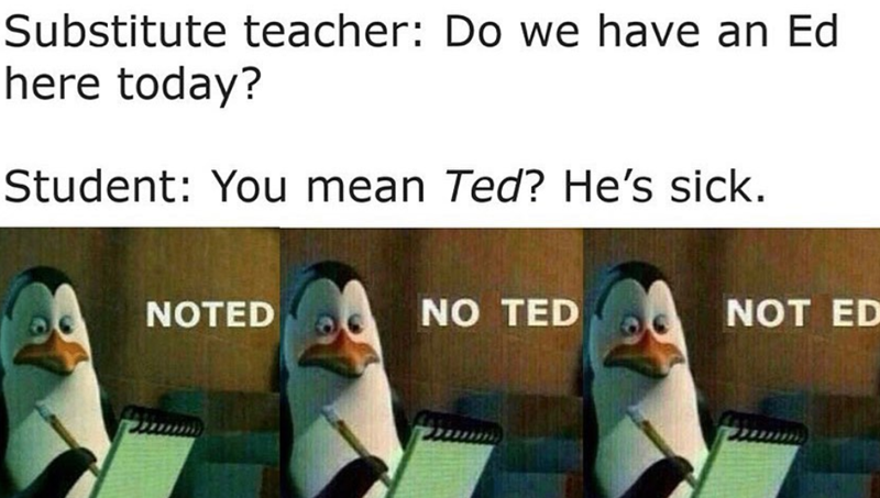 Substitute teacher: Do we have an Ed here today? Student: You mean Ted? He's sick. NOTED NO TED NOT ED
