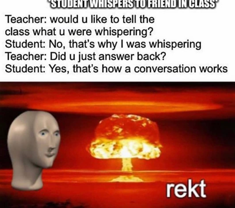 "STUDENT WHISPERS TO FRIEND IN CLASS Teacher: would u like to tell the class what u were whispering? Student: No, that's why I was whispering Teacher: Did u just answer back? Student: Yes, that's how a conversation works rekt