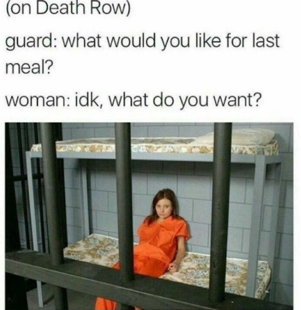 (on Death Row) guard: what would you like for last meal? woman: idk, what do you want?