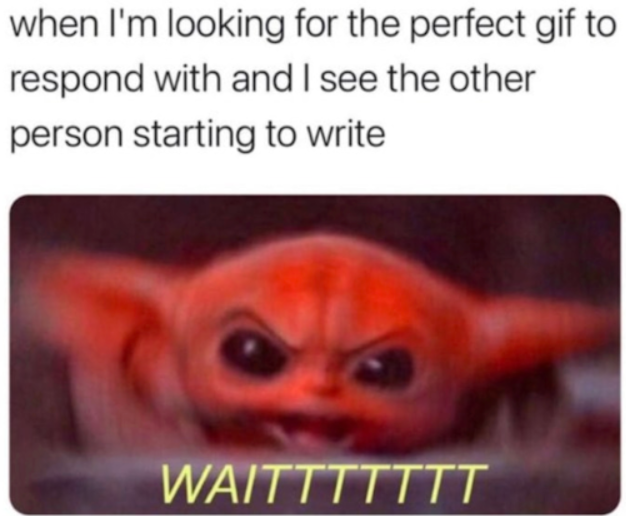 when I'm looking for the perfect gif to respond with and I see the other person starting to write WAITTTTTTT