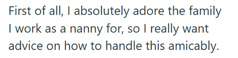 First of all, I absolutely adore the family I work as a nanny for, so I really want advice on how to handle this amicably.