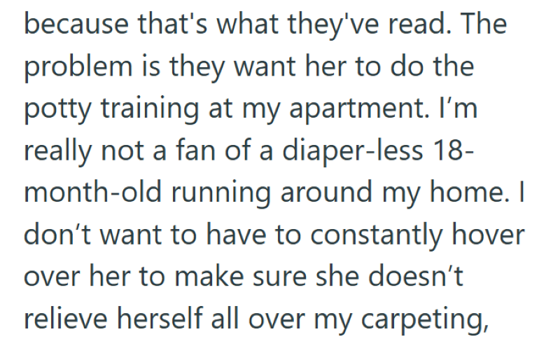 because that's what they've read. The problem is they want her to do the potty training at my apartment. I'm really not a fan of a diaper-less 18- month-old running around my home. I don't want to have to constantly hover over her to make sure she doesn't relieve herself all over my carpeting,