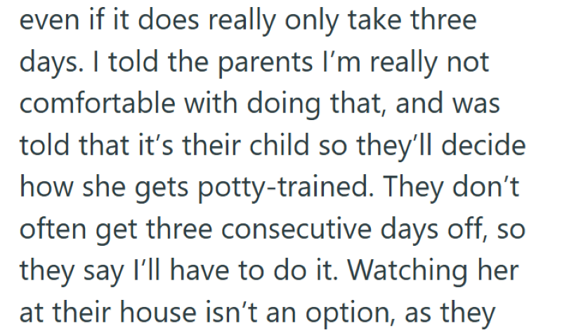 even if it does really only take three days. I told the parents I'm really not comfortable with doing that, and was told that it's their child so they'll decide how she gets potty-trained. They don't often get three consecutive days off, so they say I'll have to do it. Watching her at their house isn't an option, as they