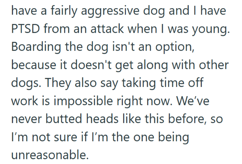 have a fairly aggressive dog and I have PTSD from an attack when I was young. Boarding the dog isn't an option, because it doesn't get along with other dogs. They also say taking time off work is impossible right now. We've never butted heads like this before, so I'm not sure if I'm the one being unreasonable.