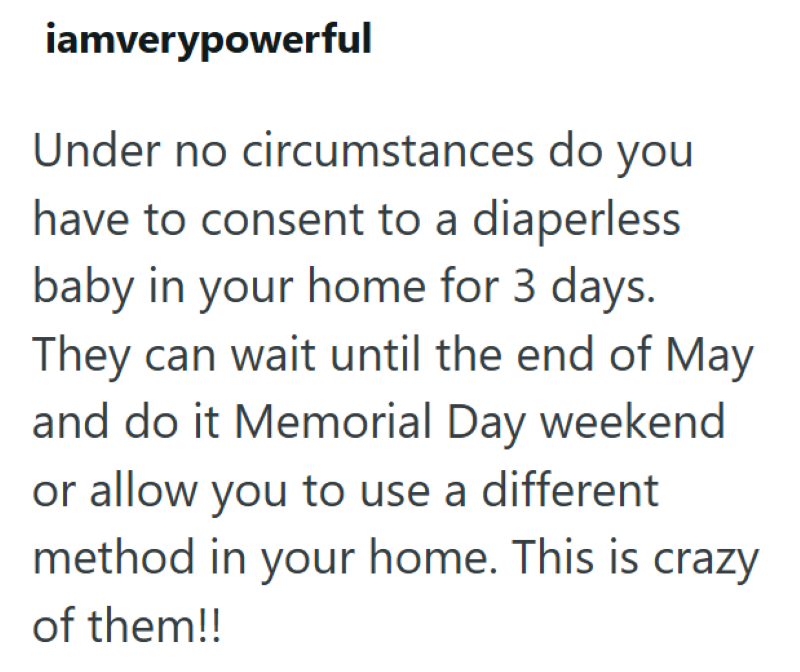 iamverypowerful Under no circumstances do you have to consent to a diaperless baby in your home for 3 days. They can wait until the end of May and do it Memorial Day weekend or allow you to use a different method in your home. This is crazy of them!!