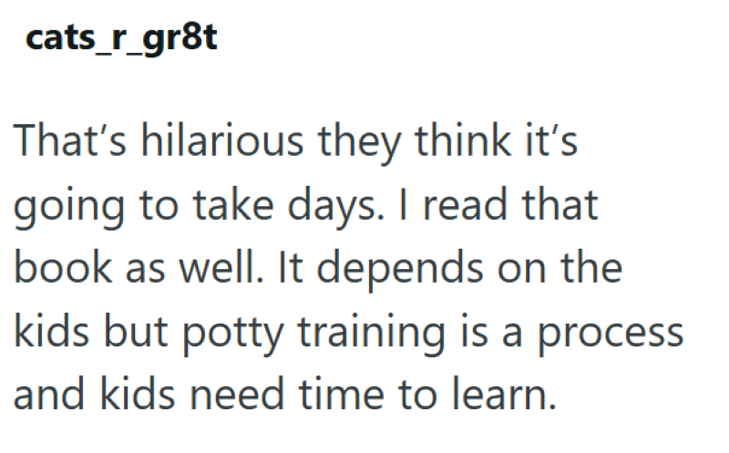 cats_r_gr8t That's hilarious they think it's going to take days. I read that book as well. It depends on the kids but potty training is a process and kids need time to learn.