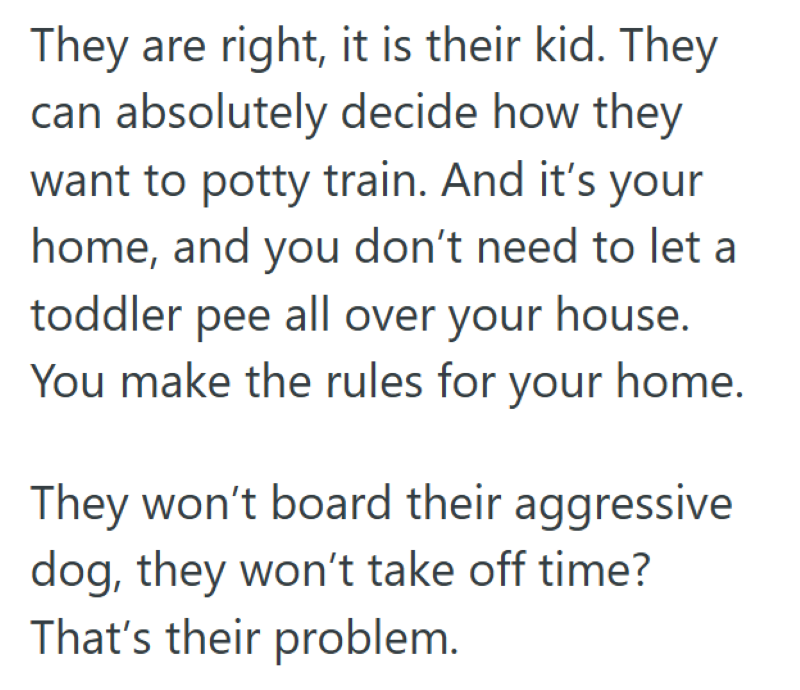 They are right, it is their kid. They can absolutely decide how they want to potty train. And it's your home, and you don't need to let a toddler pee all over your house. You make the rules for your home. They won't board their aggressive dog, they won't take off time? That's their problem.