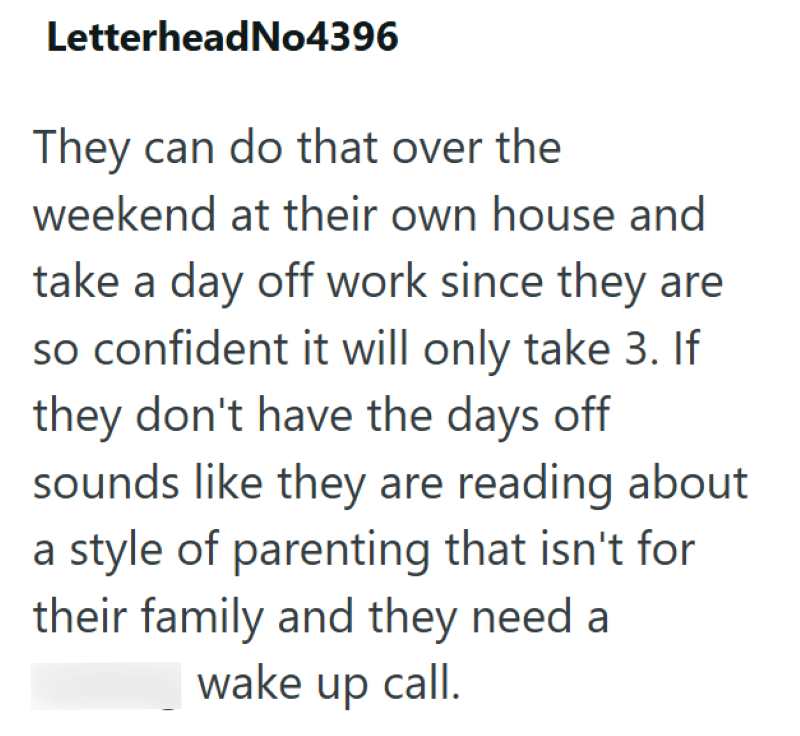 LetterheadNo4396 They can do that over the weekend at their own house and take a day off work since they are so confident it will only take 3. If they don't have the days off sounds like they are reading about a style of parenting that isn't for their family and they need a wake up call.