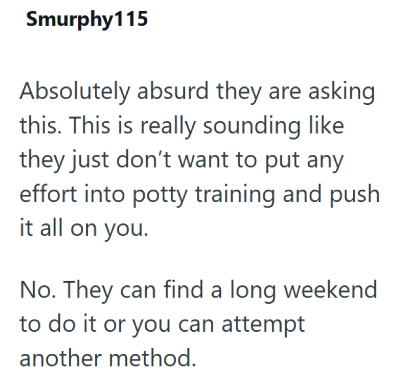 Smurphy115 Absolutely absurd they are asking this. This is really sounding like they just don't want to put any effort into potty training and push it all on you. No. They can find a long weekend to do it or you can attempt another method.