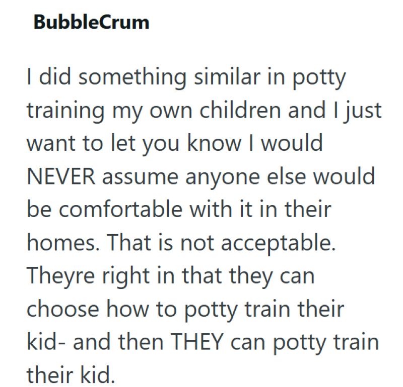BubbleCrum I did something similar in potty training my own children and I just want to let you know I would NEVER assume anyone else would be comfortable with it in their homes. That is not acceptable. Theyre right in that they can choose how to potty train their kid- and then THEY can potty train their kid.