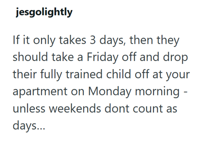 jesgolightly If it only takes 3 days, then they should take a Friday off and drop their fully trained child off at your apartment on Monday morning - unless weekends dont count as days...
