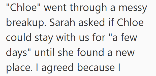 "Chloe" went through a messy breakup. Sarah asked if Chloe could stay with us for "a few days" until she found a new place. I agreed because I