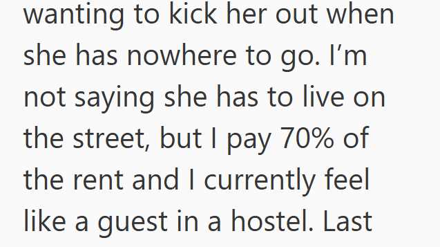wanting to kick her out when she has nowhere to go. I'm not saying she has to live on the street, but I pay 70% of the rent and I currently feel like a guest in a hostel. Last