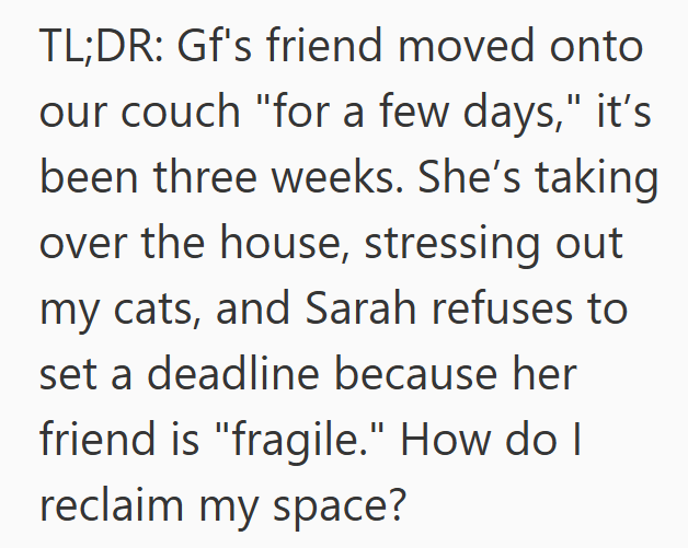 TL;DR: Gf's friend moved onto our couch "for a few days," it's been three weeks. She's taking over the house, stressing out my cats, and Sarah refuses to set a deadline because her friend is "fragile." How do I reclaim my space?