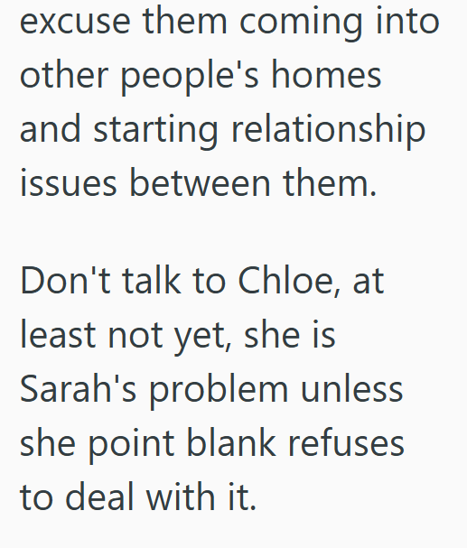 excuse them coming into other people's homes and starting relationship issues between them. Don't talk to Chloe, at least not yet, she is Sarah's problem unless she point blank refuses to deal with it.