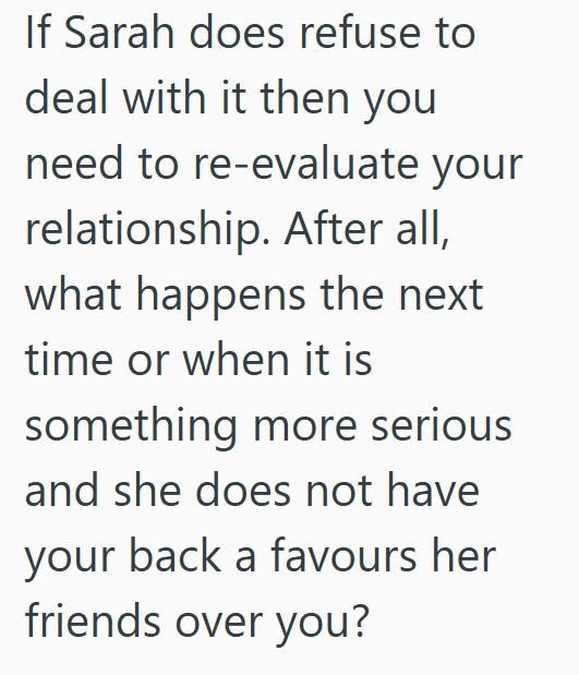 If Sarah does refuse to deal with it then you need to re-evaluate your relationship. After all, what happens the next time or when it is something more serious and she does not have your back a favours her friends over you?