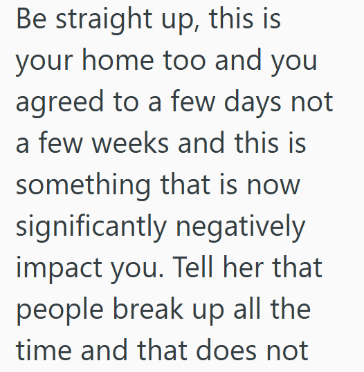 Be straight up, this is your home too and you agreed to a few days not a few weeks and this is something that is now significantly negatively impact you. Tell her that people break up all the time and that does not