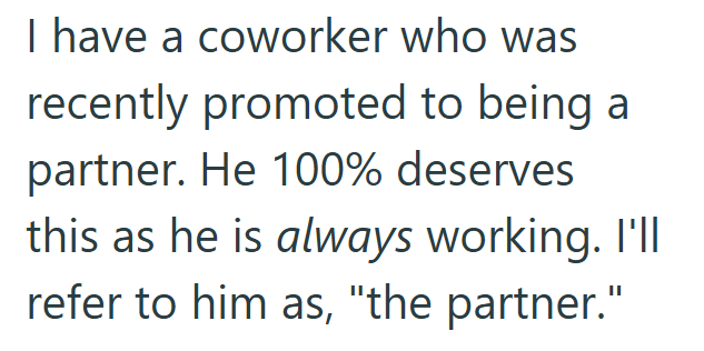 I have a coworker who was recently promoted to being a partner. He 100% deserves this as he is always working. I'll refer to him as, "the partner."