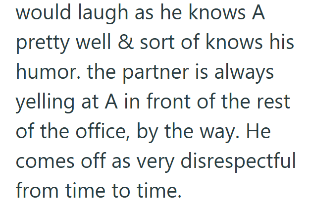 would laugh as he knows A pretty well & sort of knows his humor. the partner is always yelling at A in front of the rest of the office, by the way. He comes off as very disrespectful from time to time.